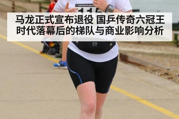 马龙正式宣布退役 国乒传奇六冠王时代落幕后的梯队与商业影响分析