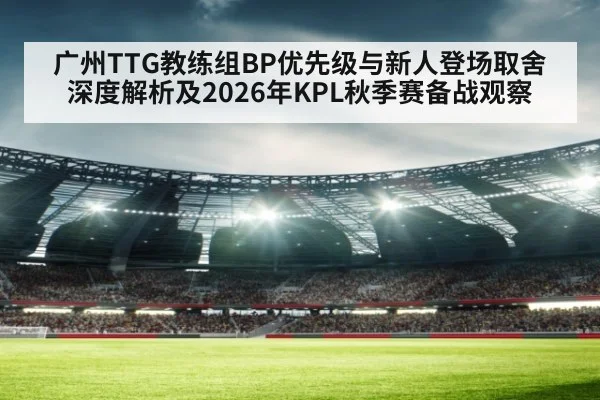广州TTG教练组BP优先级与新人登场取舍深度解析及2026年KPL秋季赛备战观察